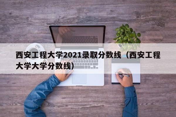 西安工程大學(xué)2021錄取分數線(xiàn)（西安工程大學(xué)大學(xué)分數線(xiàn)）