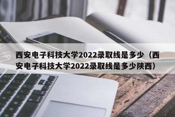 西安電子科技大學2022錄取線是多少（西安電子科技大學2022錄取線是多少陜西）