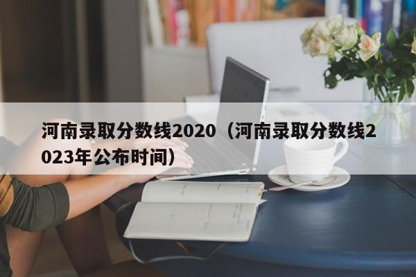 河南錄取分數線2020（河南錄取分數線2023年公布時間）